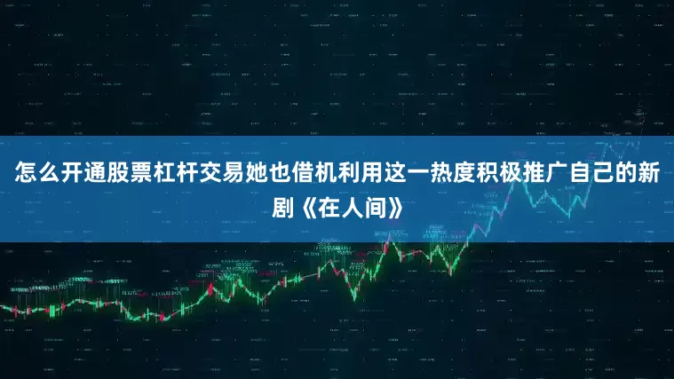 怎么开通股票杠杆交易她也借机利用这一热度积极推广自己的新剧《在人间》