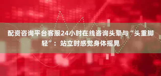 配资咨询平台客服24小时在线咨询头晕与“头重脚轻”：站立时感觉身体摇晃