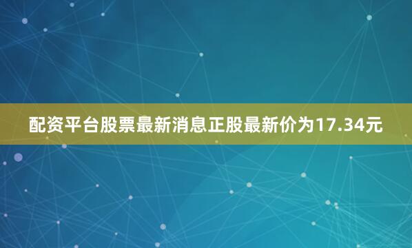 配资平台股票最新消息正股最新价为17.34元