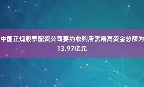 中国正规股票配资公司要约收购所需最高资金总额为13.97亿元