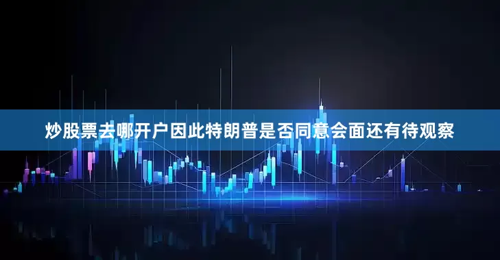 炒股票去哪开户因此特朗普是否同意会面还有待观察