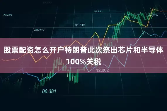 股票配资怎么开户特朗普此次祭出芯片和半导体100%关税