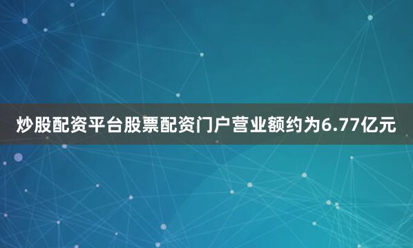炒股配资平台股票配资门户营业额约为6.77亿元