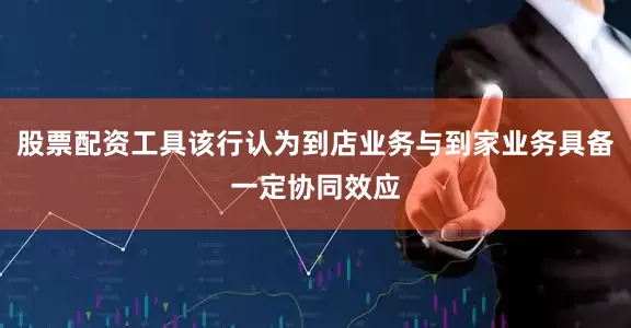 股票配资工具该行认为到店业务与到家业务具备一定协同效应