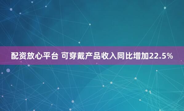 配资放心平台 可穿戴产品收入同比增加22.5%
