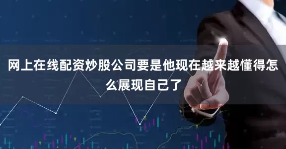 网上在线配资炒股公司要是他现在越来越懂得怎么展现自己了