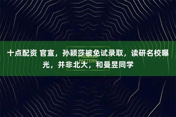 十点配资 官宣，孙颖莎被免试录取，读研名校曝光，并非北大，和曼昱同学
