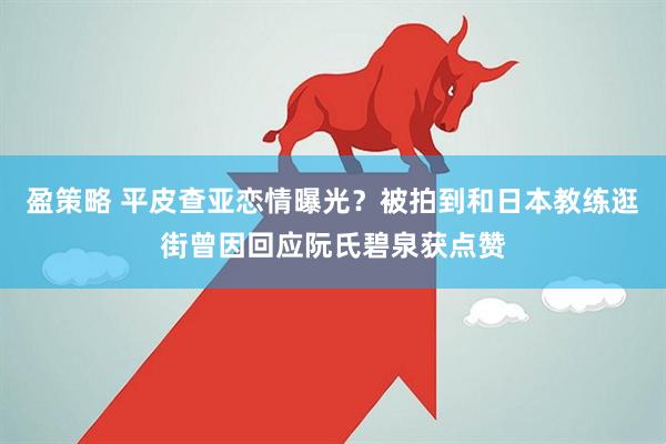 盈策略 平皮查亚恋情曝光？被拍到和日本教练逛街曾因回应阮氏碧泉获点赞