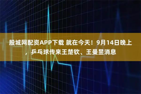 股城网配资APP下载 就在今天！9月14日晚上，乒乓球传来王楚钦、王曼昱消息