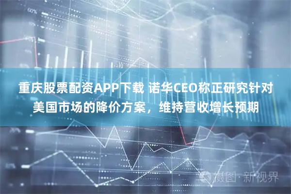 重庆股票配资APP下载 诺华CEO称正研究针对美国市场的降价方案，维持营收增长预期