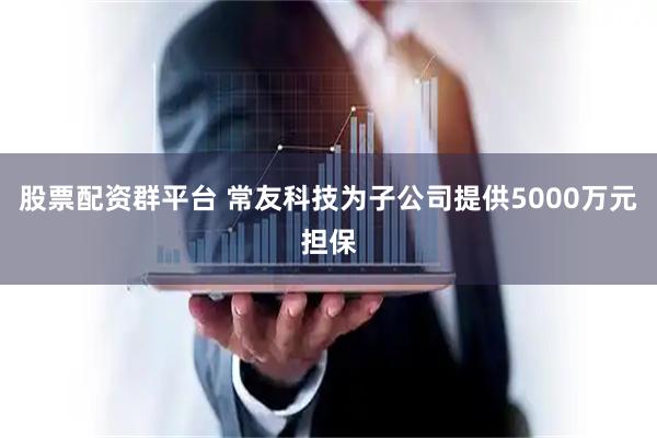 股票配资群平台 常友科技为子公司提供5000万元担保