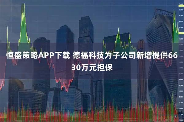 恒盛策略APP下载 德福科技为子公司新增提供6630万元担保