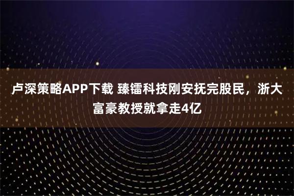 卢深策略APP下载 臻镭科技刚安抚完股民，浙大富豪教授就拿走4亿