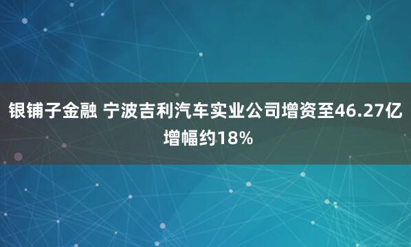 银铺子金融 宁波吉利汽车实业公司增资至46.27亿 增幅约18%