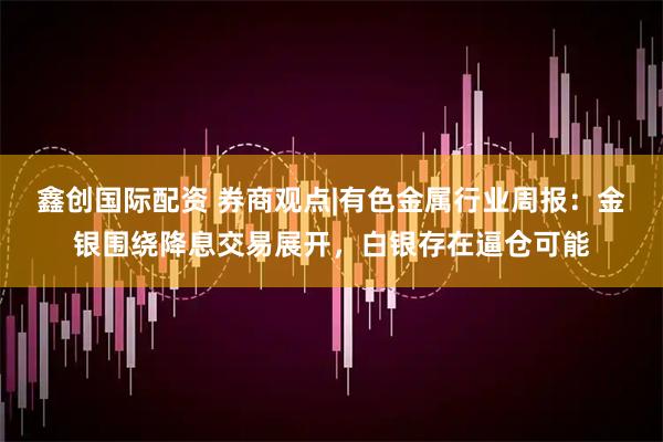 鑫创国际配资 券商观点|有色金属行业周报：金银围绕降息交易展开，白银存在逼仓可能
