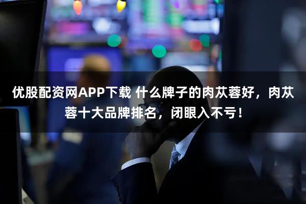 优股配资网APP下载 什么牌子的肉苁蓉好，肉苁蓉十大品牌排名，闭眼入不亏！