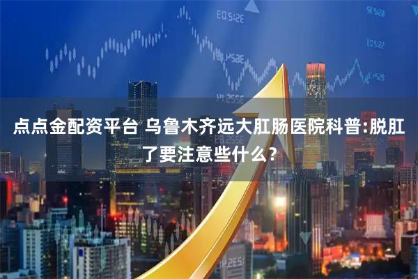 点点金配资平台 乌鲁木齐远大肛肠医院科普:脱肛了要注意些什么？