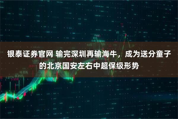 银泰证券官网 输完深圳再输海牛，成为送分童子的北京国安左右中超保级形势