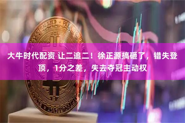 大牛时代配资 让二追二！徐正源搞砸了，错失登顶，1分之差，失去夺冠主动权