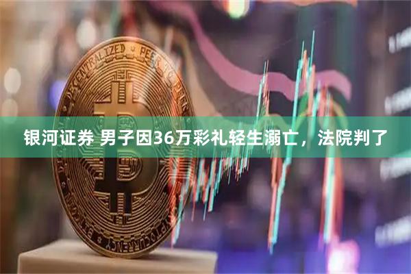 银河证券 男子因36万彩礼轻生溺亡，法院判了