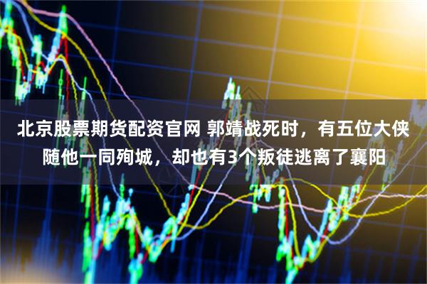 北京股票期货配资官网 郭靖战死时，有五位大侠随他一同殉城，却也有3个叛徒逃离了襄阳