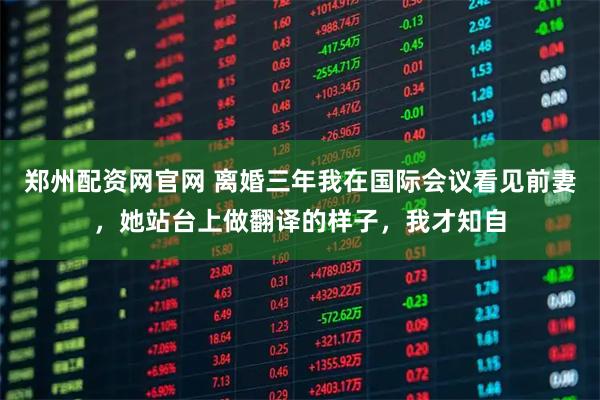 郑州配资网官网 离婚三年我在国际会议看见前妻，她站台上做翻译的样子，我才知自