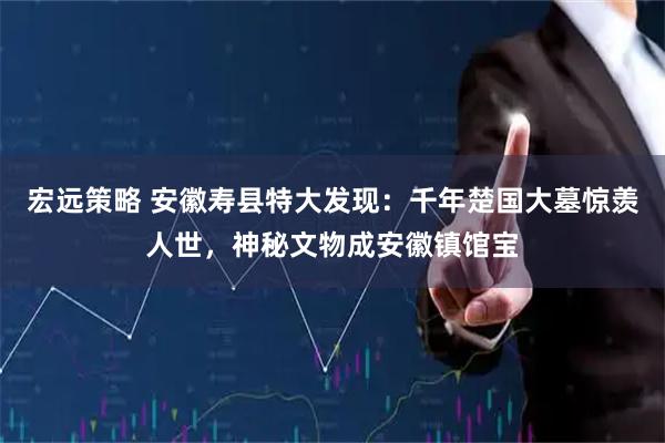 宏远策略 安徽寿县特大发现：千年楚国大墓惊羡人世，神秘文物成安徽镇馆宝