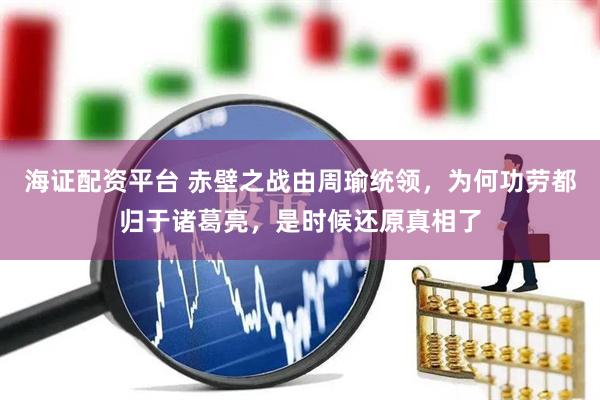 海证配资平台 赤壁之战由周瑜统领，为何功劳都归于诸葛亮，是时候还原真相了