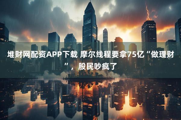 堆财网配资APP下载 摩尔线程要拿75亿“做理财”，股民吵疯了