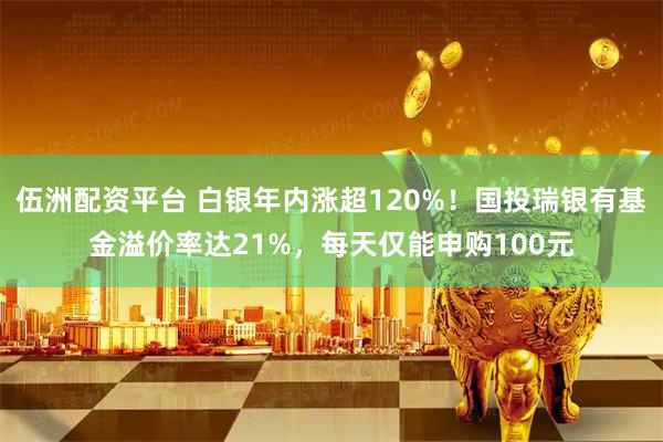 伍洲配资平台 白银年内涨超120%！国投瑞银有基金溢价率达21%，每天仅能申购100元