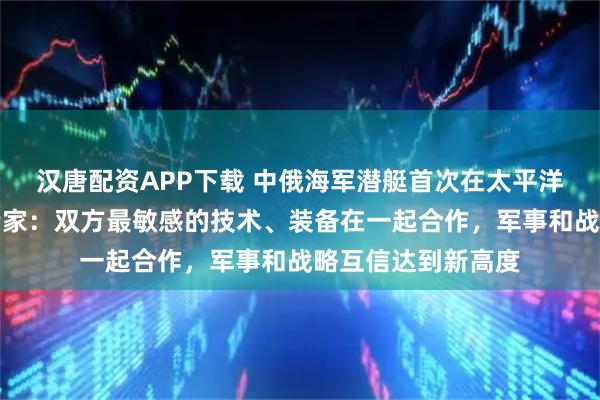 汉唐配资APP下载 中俄海军潜艇首次在太平洋水下联合巡逻，专家：双方最敏感的技术、装备在一起合作，军事和战略互信达到新高度