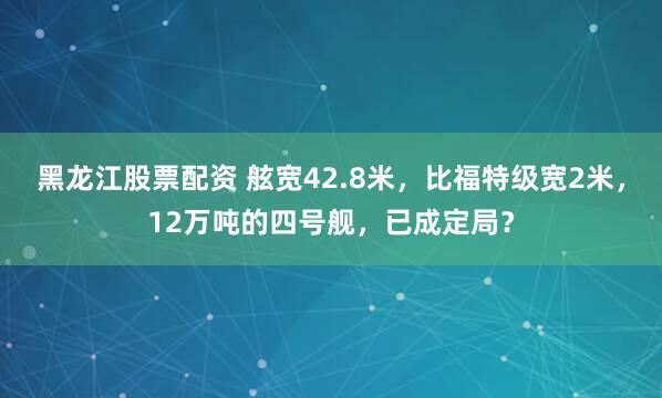 黑龙江股票配资 舷宽42.8米，比福特级宽2米，12万吨的四号舰，已成定局？