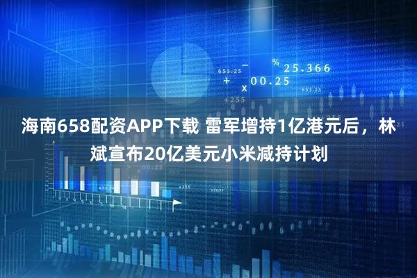海南658配资APP下载 雷军增持1亿港元后，林斌宣布20亿美元小米减持计划