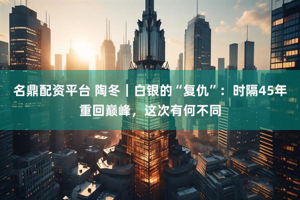 名鼎配资平台 陶冬｜白银的“复仇”：时隔45年重回巅峰，这次有何不同