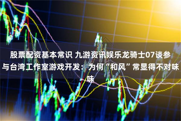股票配资基本常识 九游资讯娱乐龙骑士07谈参与台湾工作室游戏开发：为何“和风”常显得不对味