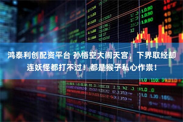 鸿泰利创配资平台 孙悟空大闹天宫，下界取经却连妖怪都打不过！都是猴子私心作祟！
