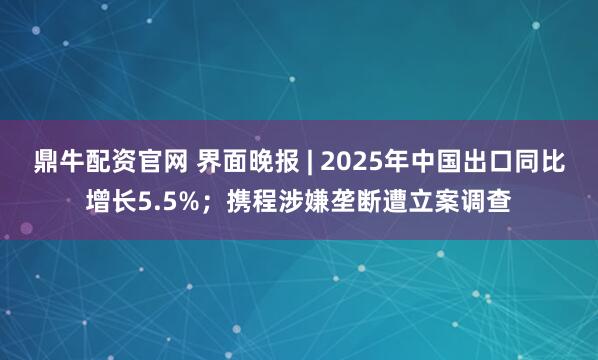 鼎牛配资官网 界面晚报 | 2025年中国出口同比增长5.5%；携程涉嫌垄断遭立案调查