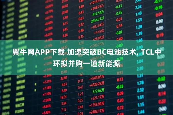 翼牛网APP下载 加速突破BC电池技术, TCL中环拟并购一道新能源