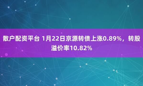 散户配资平台 1月22日京源转债上涨0.89%，转股溢价率10.82%
