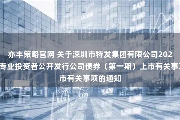 亦丰策略官网 关于深圳市特发集团有限公司2026年面向专业投资者公开发行公司债券（第一期）上市有关事项的通知