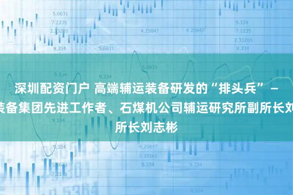 深圳配资门户 高端辅运装备研发的“排头兵” ——记装备集团先进工作者、石煤机公司辅运研究所副所长刘志彬
