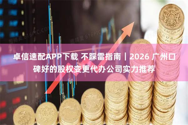 卓信速配APP下载 不踩雷指南｜2026 广州口碑好的股权变更代办公司实力推荐