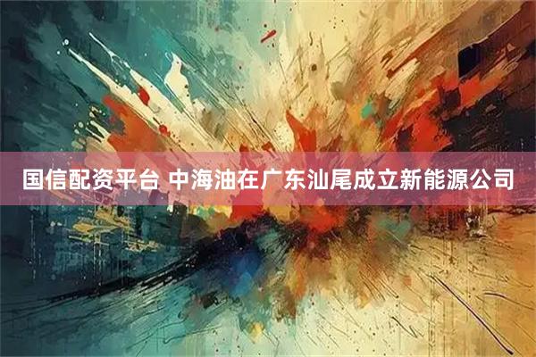 国信配资平台 中海油在广东汕尾成立新能源公司