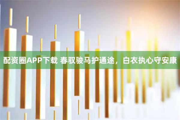 配资圈APP下载 春驭骏马护通途，白衣执心守安康