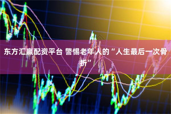 东方汇赢配资平台 警惕老年人的“人生最后一次骨折”